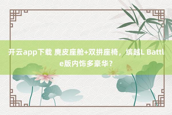 开云app下载 麂皮座舱+双拼座椅，缤越L Battle版内饰多豪华？