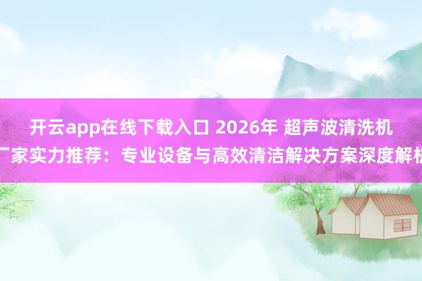 开云app在线下载入口 2026年 超声波清洗机厂家实力推荐：专业设备与高效清洁解决方案深度解析