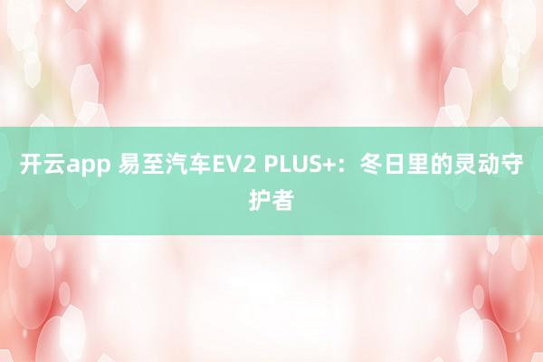开云app 易至汽车EV2 PLUS+:冬日里的灵动守护者