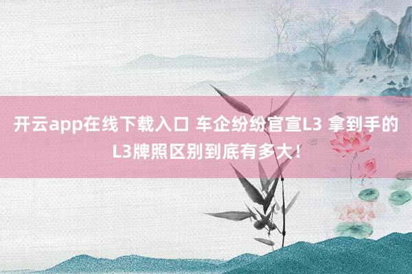 开云app在线下载入口 车企纷纷官宣L3 拿到手的L3牌照区别到底有多大！