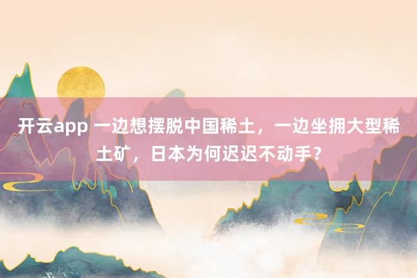 开云app 一边想摆脱中国稀土，一边坐拥大型稀土矿，日本为何迟迟不动手？