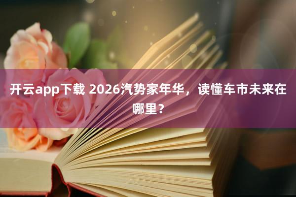 开云app下载 2026汽势家年华，读懂车市未来在哪里？