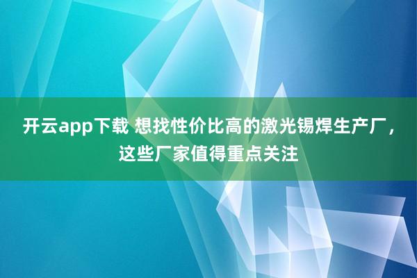 开云app下载 想找性价比高的激光锡焊生产厂,这些厂家值得重点关注