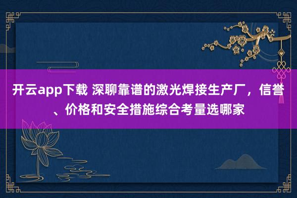 开云app下载 深聊靠谱的激光焊接生产厂，信誉、价格和安全措施综合考量选哪家
