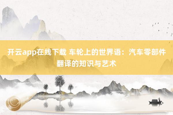 开云app在线下载 车轮上的世界语：汽车零部件翻译的知识与艺术