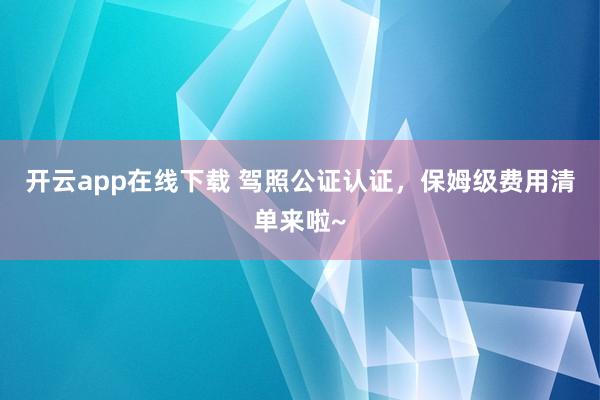 开云app在线下载 驾照公证认证,保姆级费用清单来啦~