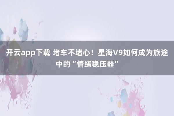 开云app下载 堵车不堵心！星海V9如何成为旅途中的“情绪稳压器”