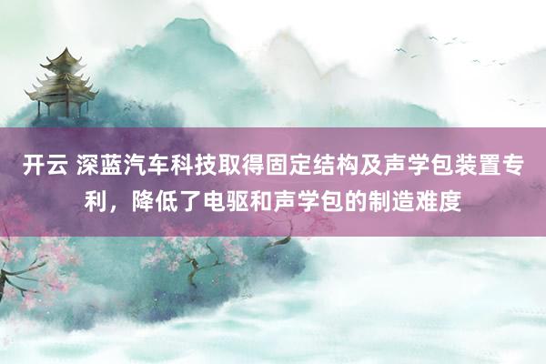 开云 深蓝汽车科技取得固定结构及声学包装置专利，降低了电驱和声学包的制造难度