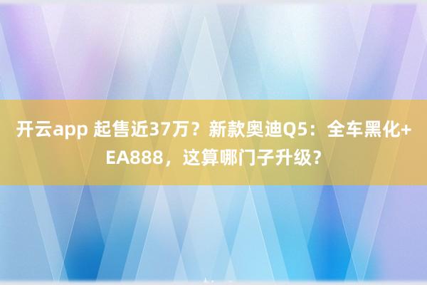 开云app 起售近37万？新款奥迪Q5：全车黑化+EA888，这算哪门子升级？