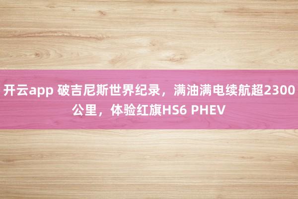 开云app 破吉尼斯世界纪录，满油满电续航超2300公里，体验红旗HS6 PHEV