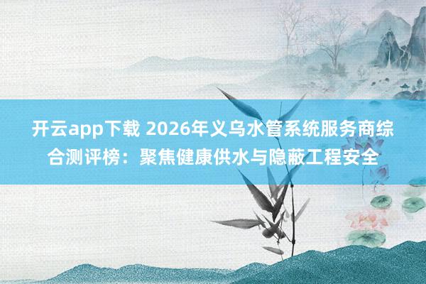开云app下载 2026年义乌水管系统服务商综合测评榜:聚焦健康供水与隐蔽工程安全
