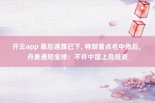 开云app 最后通牒已下, 特朗普点名中俄后, 丹麦通知全球：不许中国上岛投资
