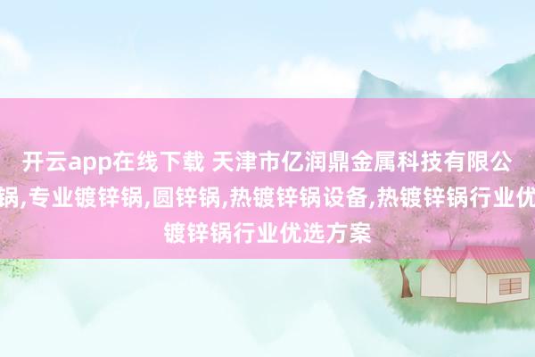 开云app在线下载 天津市亿润鼎金属科技有限公司：锌锅,专业镀锌锅,圆锌锅,热镀锌锅设备,热镀锌锅行业优选方案