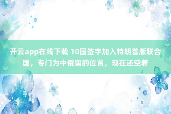 开云app在线下载 10国签字加入特朗普版联合国，专门为中俄留的位置，现在还空着