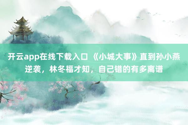 开云app在线下载入口 《小城大事》直到孙小燕逆袭,林冬福才知,自己错的有多离谱
