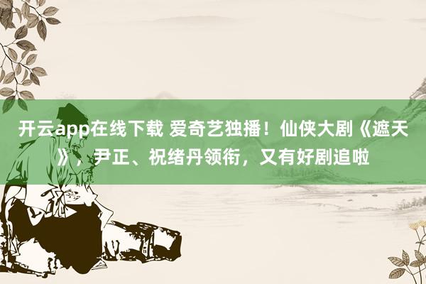 开云app在线下载 爱奇艺独播！仙侠大剧《遮天》，尹正、祝绪丹领衔，又有好剧追啦
