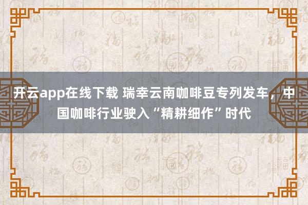 开云app在线下载 瑞幸云南咖啡豆专列发车，中国咖啡行业驶入“精耕细作”时代