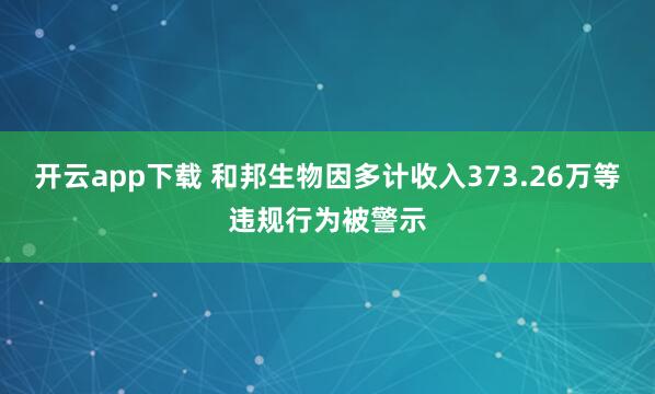 开云app下载 和邦生物因多计收入373.26万等违规行为被警示