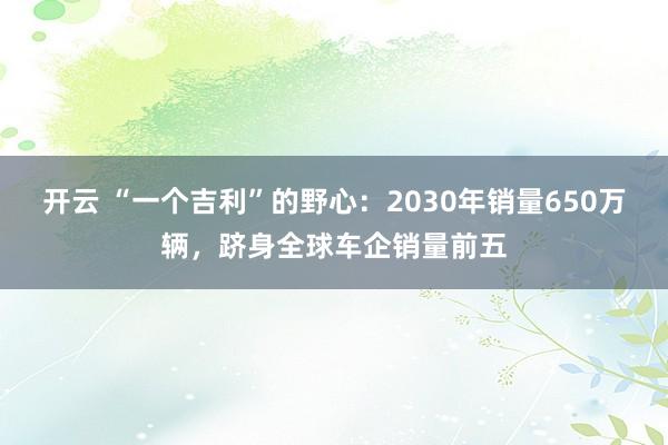 开云 “一个吉利”的野心:2030年销量650万辆,跻身全球车企销量前五