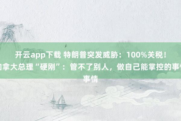 开云app下载 特朗普突发威胁：100%关税！加拿大总理“硬刚”：管不了别人，做自己能掌控的事情