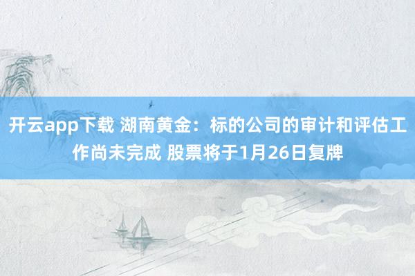 开云app下载 湖南黄金:标的公司的审计和评估工作尚未完成 股票将于1月26日复牌