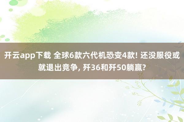 开云app下载 全球6款六代机恐变4款! 还没服役或就退出竞争， 歼36和歼50躺赢?