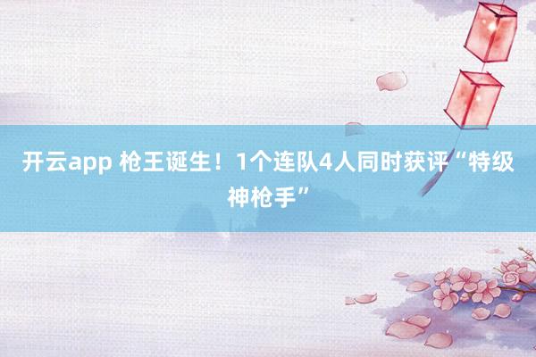 开云app 枪王诞生！1个连队4人同时获评“特级神枪手”