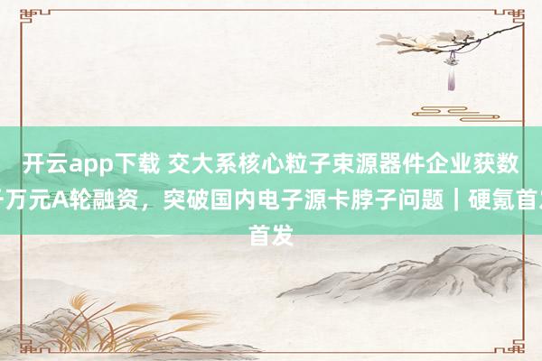 开云app下载 交大系核心粒子束源器件企业获数千万元A轮融资,突破国内电子源卡脖子问题|硬氪首发