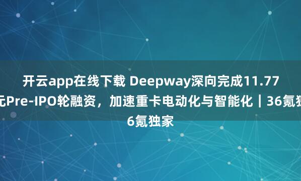 开云app在线下载 Deepway深向完成11.77亿元Pre-IPO轮融资,加速重卡电动化与智能化|36氪独家