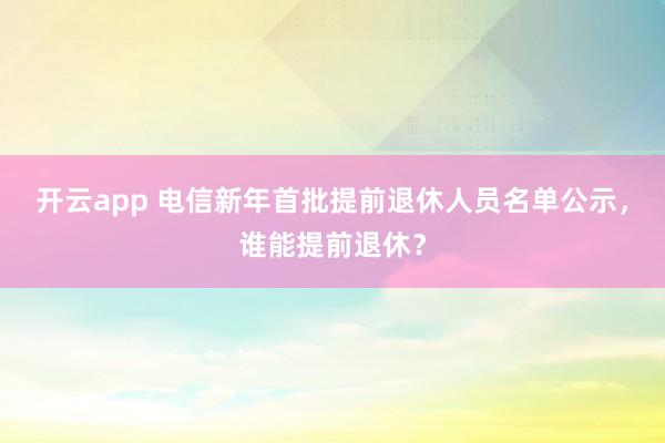 开云app 电信新年首批提前退休人员名单公示，谁能提前退休？