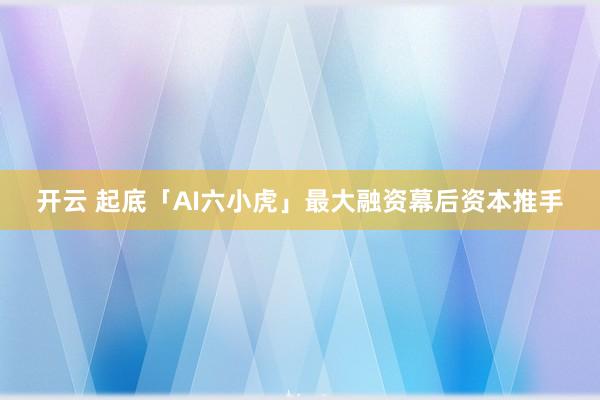 开云 起底「AI六小虎」最大融资幕后资本推手