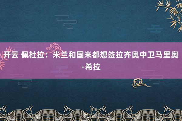 开云 佩杜拉:米兰和国米都想签拉齐奥中卫马里奥-希拉