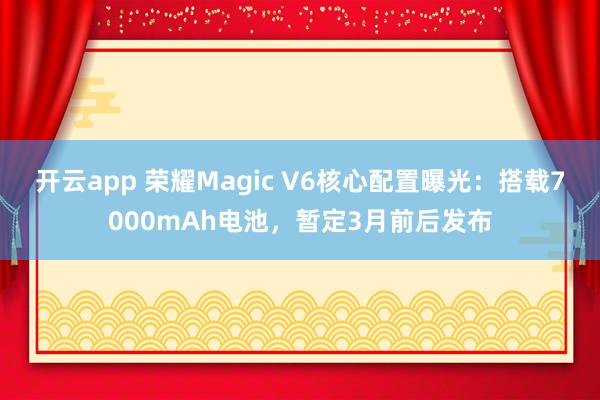 开云app 荣耀Magic V6核心配置曝光：搭载7000mAh电池，暂定3月前后发布