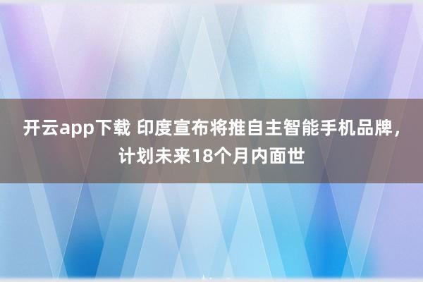开云app下载 印度宣布将推自主智能手机品牌，计划未来18个月内面世