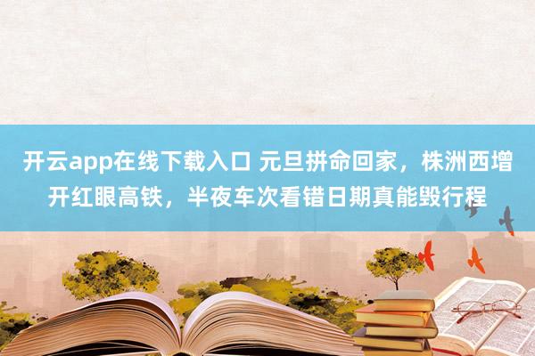开云app在线下载入口 元旦拼命回家,株洲西增开红眼高铁,半夜车次看错日期真能毁行程