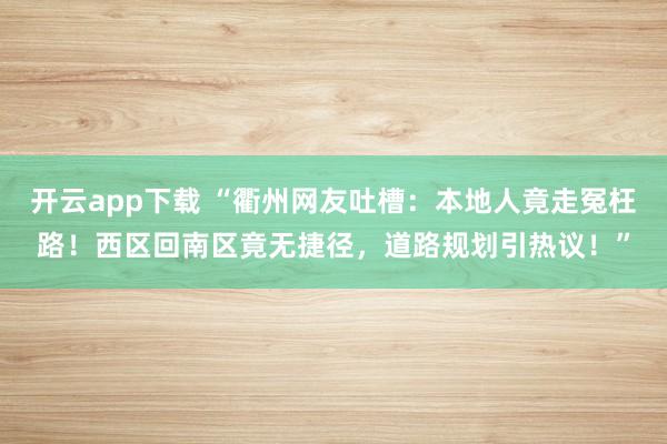 开云app下载 “衢州网友吐槽:本地人竟走冤枉路!西区回南区竟无捷径,道路规划引热议!”