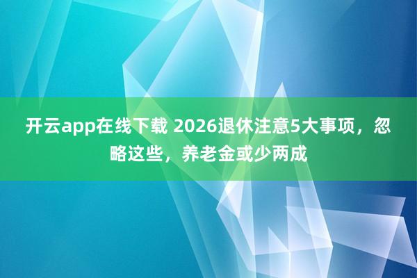 开云app在线下载 2026退休注意5大事项，忽略这些，养老金或少两成