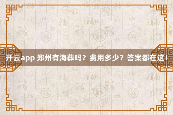 开云app 郑州有海葬吗?费用多少?答案都在这!
