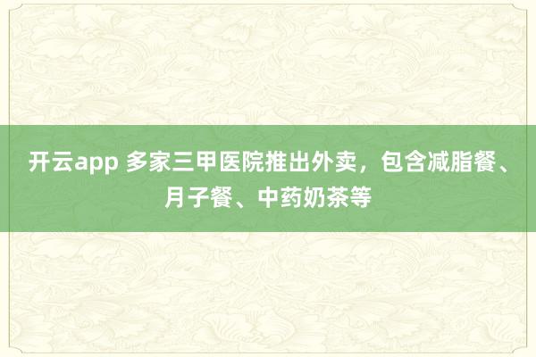 开云app 多家三甲医院推出外卖,包含减脂餐、月子餐、中药奶茶等