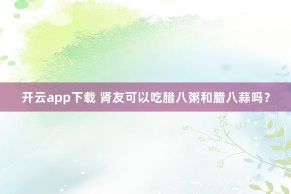 开云app下载 肾友可以吃腊八粥和腊八蒜吗？