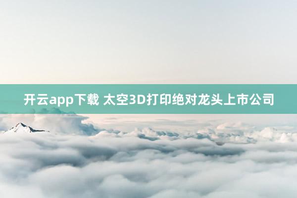 开云app下载 太空3D打印绝对龙头上市公司