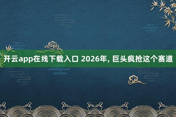 开云app在线下载入口 2026年， 巨头疯抢这个赛道