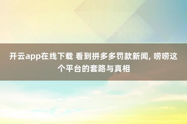开云app在线下载 看到拼多多罚款新闻， 唠唠这个平台的套路与真相