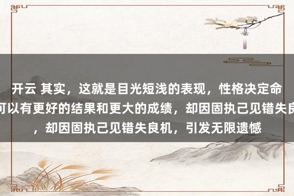 开云 其实，这就是目光短浅的表现，性格决定命运，以他的能力本可以有更好的结果和更大的成绩，却因固执己见错失良机，引发无限遗憾