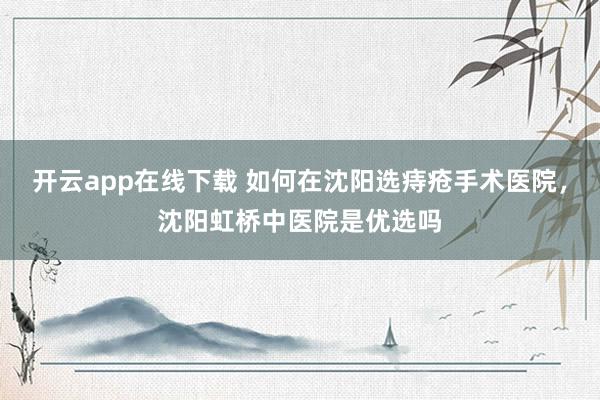 开云app在线下载 如何在沈阳选痔疮手术医院，沈阳虹桥中医院是优选吗
