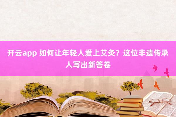 开云app 如何让年轻人爱上艾灸？这位非遗传承人写出新答卷