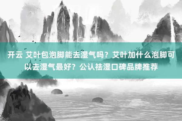 开云 艾叶包泡脚能去湿气吗?艾叶加什么泡脚可以去湿气最好?公认祛湿口碑品牌推荐