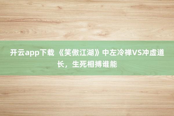 开云app下载 《笑傲江湖》中左冷禅VS冲虚道长,生死相搏谁能