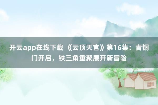 开云app在线下载 《云顶天宫》第16集：青铜门开启，铁三角重聚展开新冒险