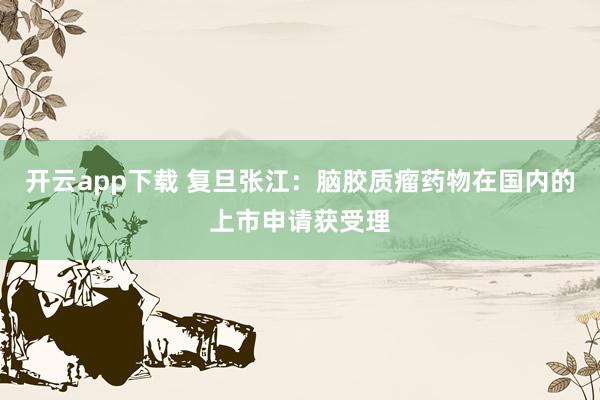 开云app下载 复旦张江:脑胶质瘤药物在国内的上市申请获受理